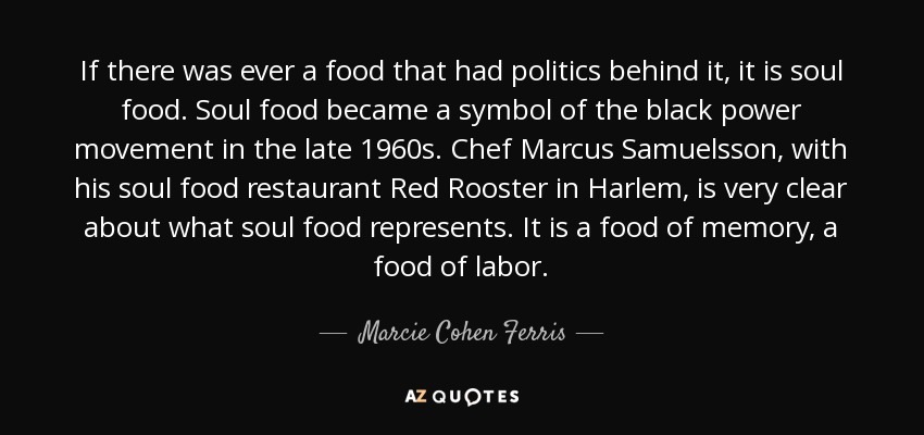 If there was ever a food that had politics behind it, it is soul food. Soul food became a symbol of the black power movement in the late 1960s. Chef Marcus Samuelsson, with his soul food restaurant Red Rooster in Harlem, is very clear about what soul food represents. It is a food of memory, a food of labor. - Marcie Cohen Ferris