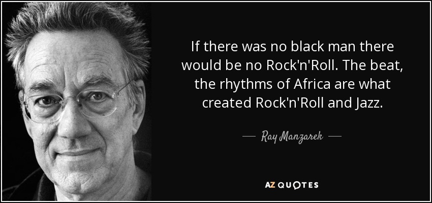 If there was no black man there would be no Rock'n'Roll. The beat, the rhythms of Africa are what created Rock'n'Roll and Jazz. - Ray Manzarek