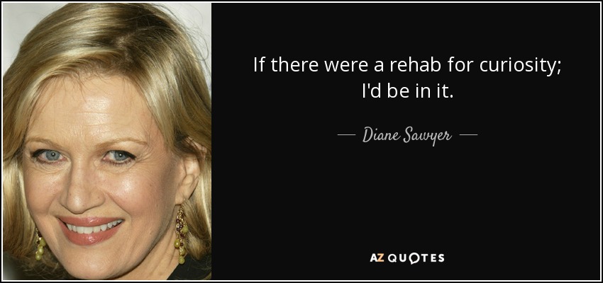 If there were a rehab for curiosity; I'd be in it. - Diane Sawyer