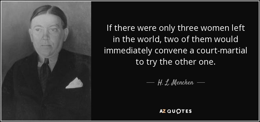 If there were only three women left in the world, two of them would immediately convene a court-martial to try the other one. - H. L. Mencken