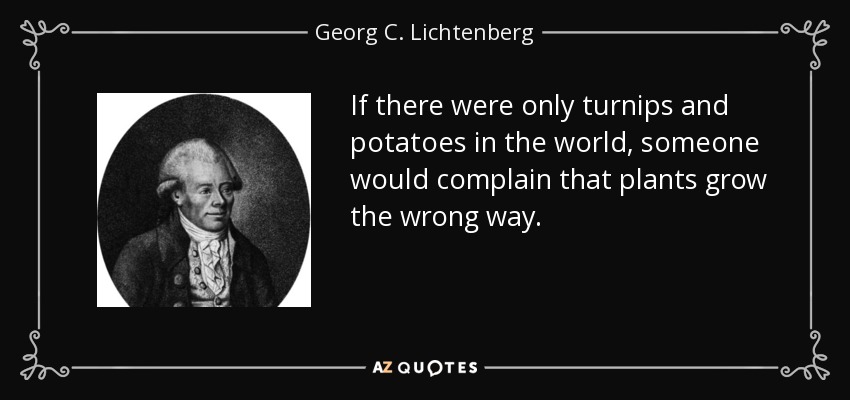 If there were only turnips and potatoes in the world, someone would complain that plants grow the wrong way. - Georg C. Lichtenberg
