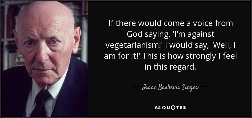 If there would come a voice from God saying, 'I'm against vegetarianism!' I would say, 'Well, I am for it!' This is how strongly I feel in this regard. - Isaac Bashevis Singer