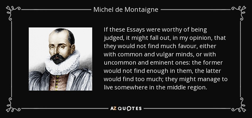 If these Essays were worthy of being judged, it might fall out, in my opinion, that they would not find much favour, either with common and vulgar minds, or with uncommon and eminent ones: the former would not find enough in them, the latter would find too much; they might manage to live somewhere in the middle region. - Michel de Montaigne