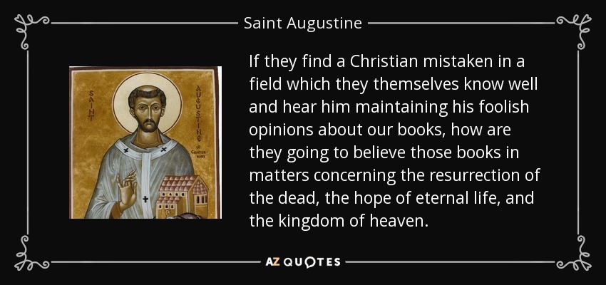 If they find a Christian mistaken in a field which they themselves know well and hear him maintaining his foolish opinions about our books, how are they going to believe those books in matters concerning the resurrection of the dead, the hope of eternal life, and the kingdom of heaven. - Saint Augustine