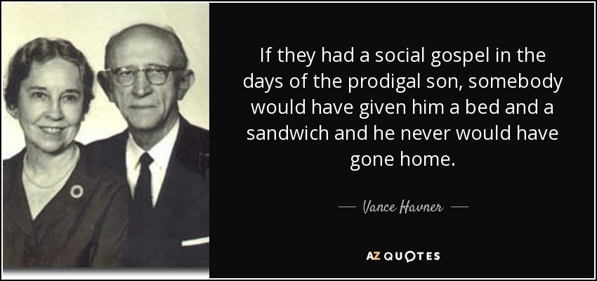 If they had a social gospel in the days of the prodigal son, somebody would have given him a bed and a sandwich and he never would have gone home. - Vance Havner