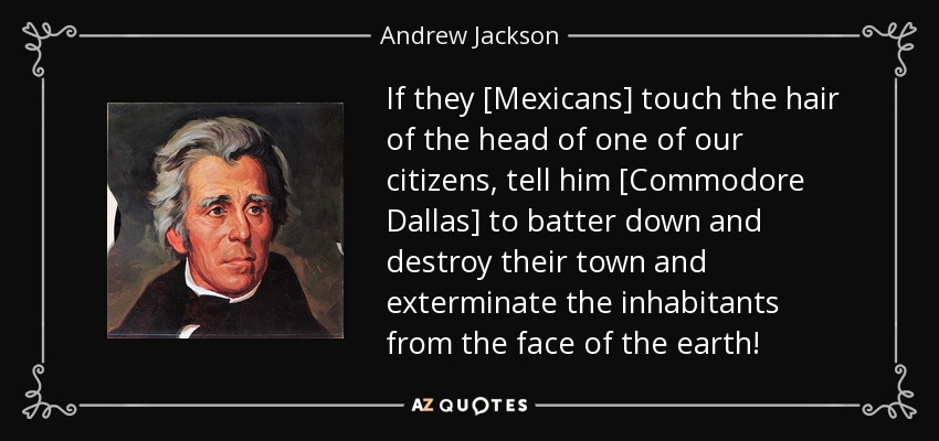 If they [Mexicans] touch the hair of the head of one of our citizens, tell him [Commodore Dallas] to batter down and destroy their town and exterminate the inhabitants from the face of the earth! - Andrew Jackson