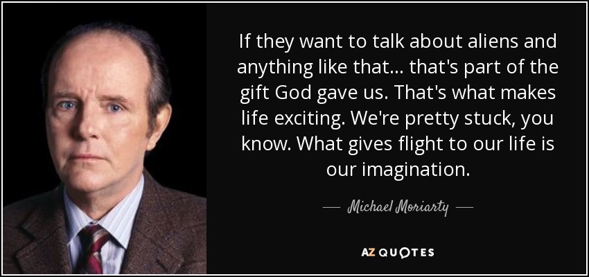 If they want to talk about aliens and anything like that... that's part of the gift God gave us. That's what makes life exciting. We're pretty stuck, you know. What gives flight to our life is our imagination. - Michael Moriarty