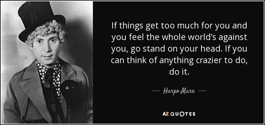 If things get too much for you and you feel the whole world's against you, go stand on your head. If you can think of anything crazier to do, do it. - Harpo Marx