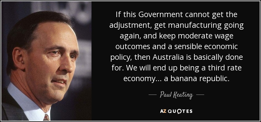 If this Government cannot get the adjustment, get manufacturing going again, and keep moderate wage outcomes and a sensible economic policy, then Australia is basically done for. We will end up being a third rate economy... a banana republic. - Paul Keating