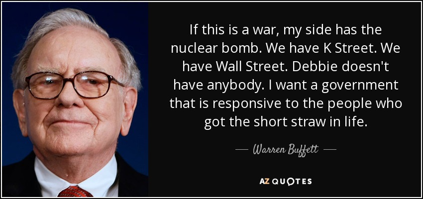 If this is a war, my side has the nuclear bomb. We have K Street. We have Wall Street. Debbie doesn't have anybody. I want a government that is responsive to the people who got the short straw in life. - Warren Buffett