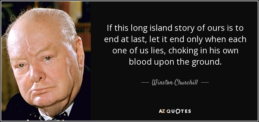 If this long island story of ours is to end at last, let it end only when each one of us lies, choking in his own blood upon the ground. - Winston Churchill