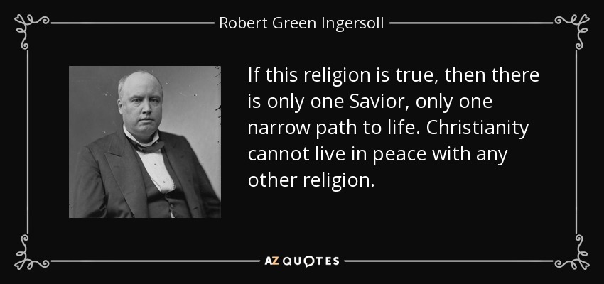If this religion is true, then there is only one Savior, only one narrow path to life. Christianity cannot live in peace with any other religion. - Robert Green Ingersoll