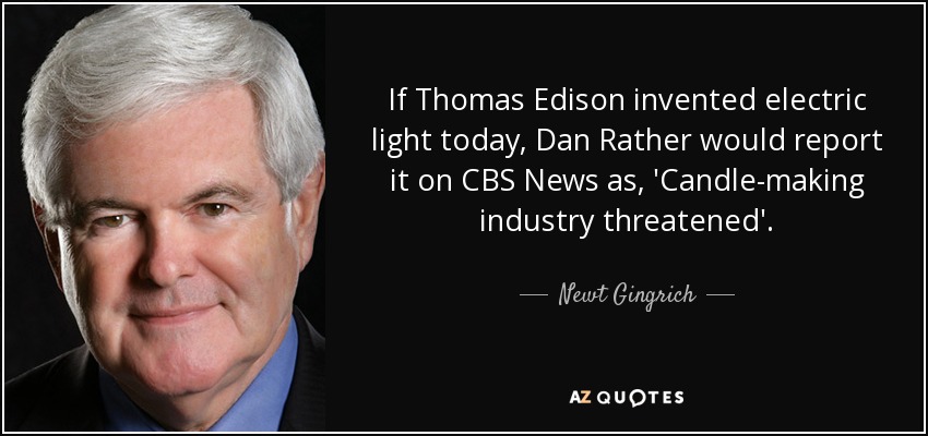 If Thomas Edison invented electric light today, Dan Rather would report it on CBS News as, 'Candle-making industry threatened'. - Newt Gingrich