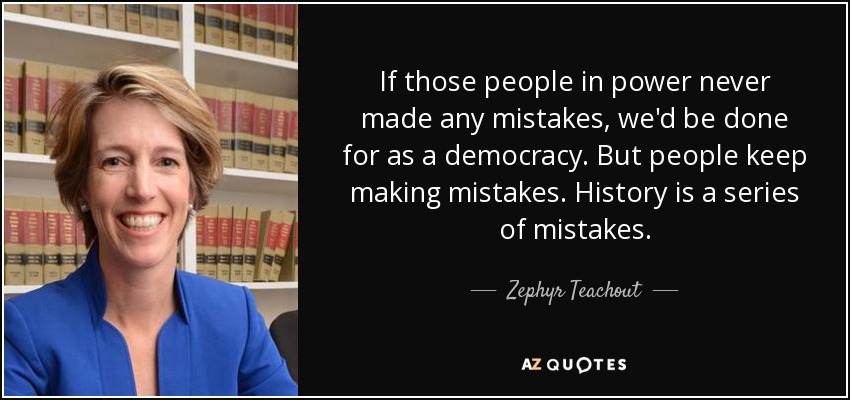 If those people in power never made any mistakes, we'd be done for as a democracy. But people keep making mistakes. History is a series of mistakes. - Zephyr Teachout
