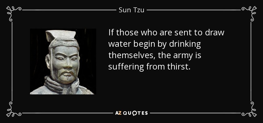 If those who are sent to draw water begin by drinking themselves, the army is suffering from thirst. - Sun Tzu