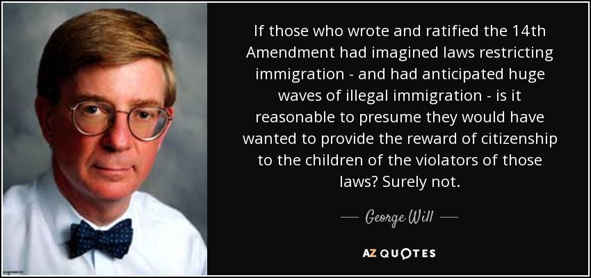 If those who wrote and ratified the 14th Amendment had imagined laws restricting immigration - and had anticipated huge waves of illegal immigration - is it reasonable to presume they would have wanted to provide the reward of citizenship to the children of the violators of those laws? Surely not. - George Will