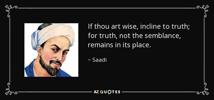 If thou art wise, incline to truth; for truth, not the semblance, remains in its place. - Saadi