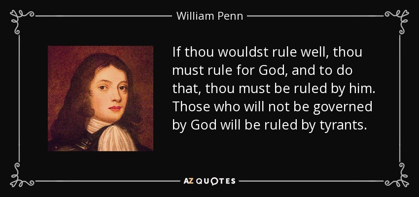 If thou wouldst rule well, thou must rule for God, and to do that, thou must be ruled by him. Those who will not be governed by God will be ruled by tyrants. - William Penn