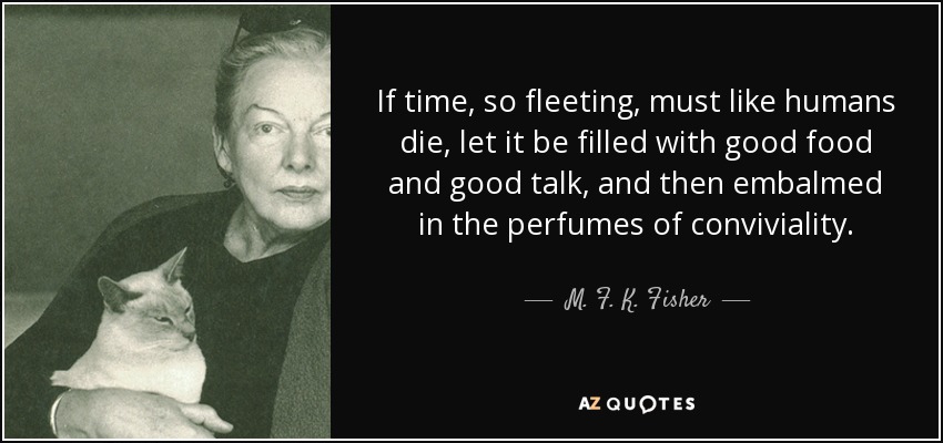 If time, so fleeting, must like humans die, let it be filled with good food and good talk, and then embalmed in the perfumes of conviviality. - M. F. K. Fisher