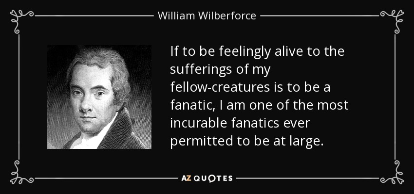 If to be feelingly alive to the sufferings of my fellow-creatures is to be a fanatic, I am one of the most incurable fanatics ever permitted to be at large. - William Wilberforce