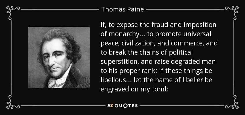 If, to expose the fraud and imposition of monarchy . . . to promote universal peace, civilization, and commerce, and to break the chains of political superstition, and raise degraded man to his proper rank; if these things be libellous . . . let the name of libeller be engraved on my tomb - Thomas Paine