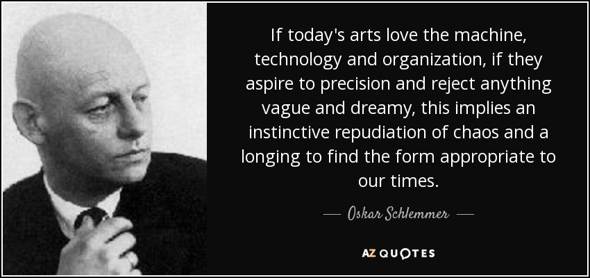 If today's arts love the machine, technology and organization, if they aspire to precision and reject anything vague and dreamy, this implies an instinctive repudiation of chaos and a longing to find the form appropriate to our times. - Oskar Schlemmer