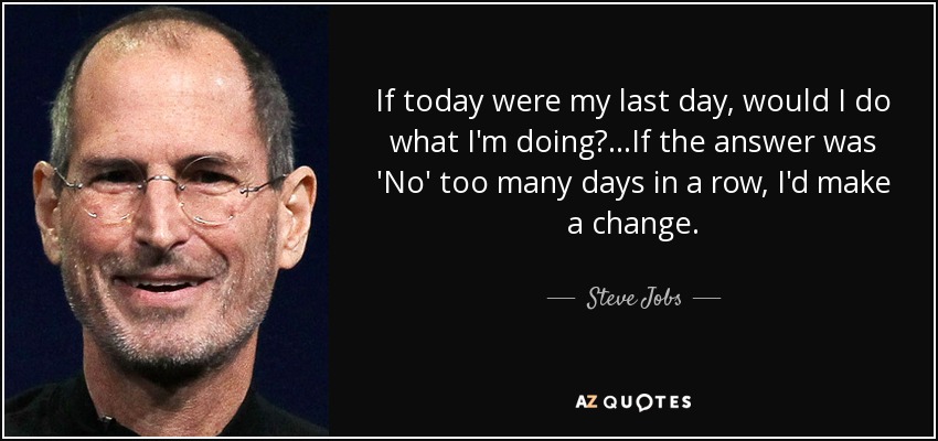 If today were my last day, would I do what I'm doing?...If the answer was 'No' too many days in a row, I'd make a change. - Steve Jobs