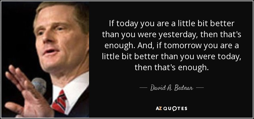 If today you are a little bit better than you were yesterday, then that's enough. And, if tomorrow you are a little bit better than you were today, then that's enough. - David A. Bednar
