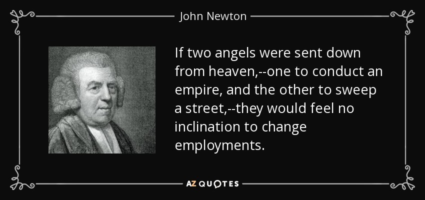 If two angels were sent down from heaven,--one to conduct an empire, and the other to sweep a street,--they would feel no inclination to change employments. - John Newton