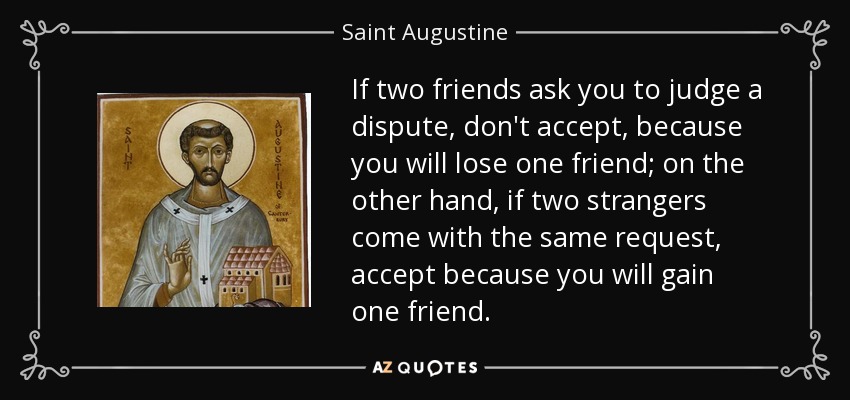 If two friends ask you to judge a dispute, don't accept, because you will lose one friend; on the other hand, if two strangers come with the same request, accept because you will gain one friend. - Saint Augustine