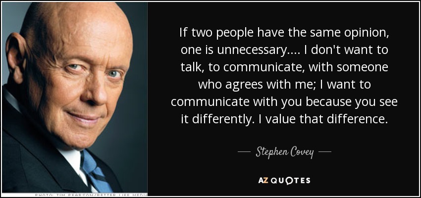 If two people have the same opinion, one is unnecessary. ... I don't want to talk, to communicate, with someone who agrees with me; I want to communicate with you because you see it differently. I value that difference. - Stephen Covey