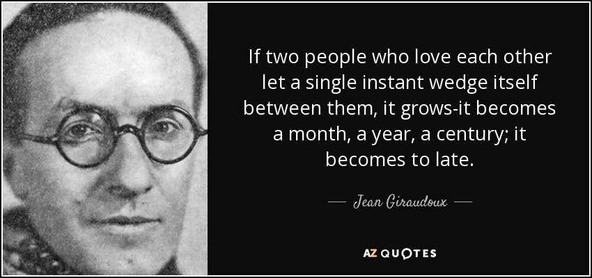 If two people who love each other let a single instant wedge itself between them, it grows-it becomes a month, a year, a century; it becomes to late. - Jean Giraudoux