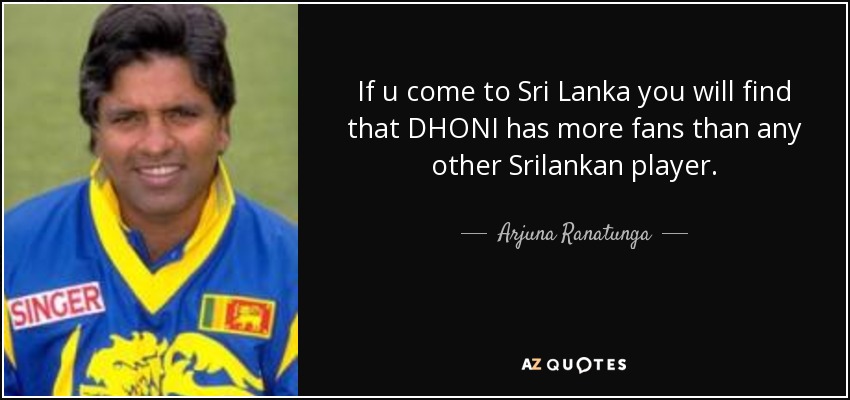 If u come to Sri Lanka you will find that DHONI has more fans than any other Srilankan player. - Arjuna Ranatunga