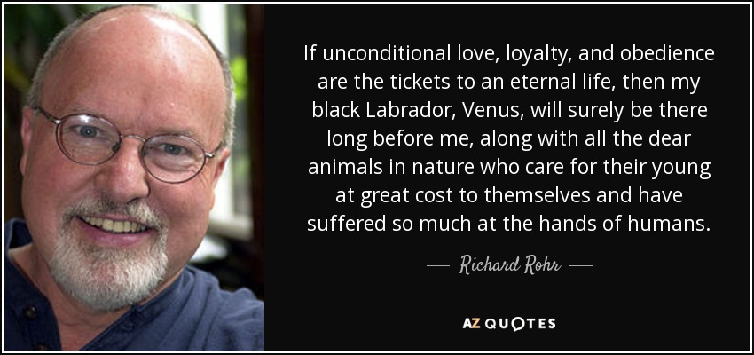If unconditional love, loyalty, and obedience are the tickets to an eternal life, then my black Labrador, Venus, will surely be there long before me, along with all the dear animals in nature who care for their young at great cost to themselves and have suffered so much at the hands of humans. - Richard Rohr