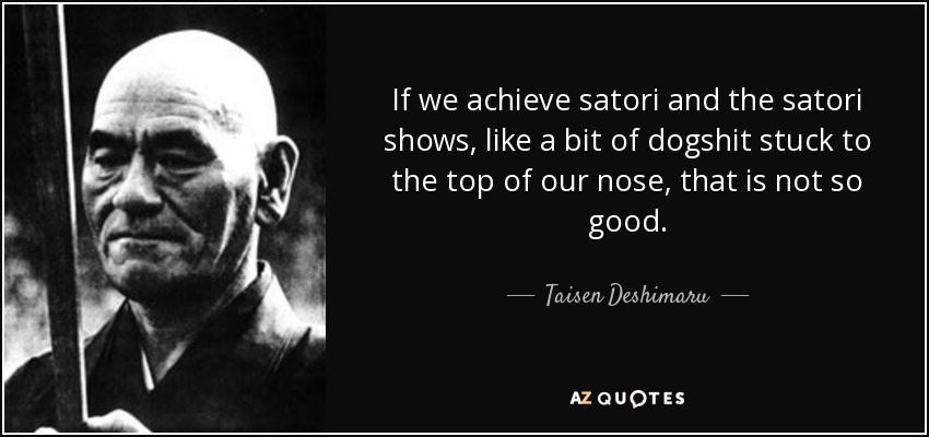 If we achieve satori and the satori shows, like a bit of dogshit stuck to the top of our nose, that is not so good. - Taisen Deshimaru