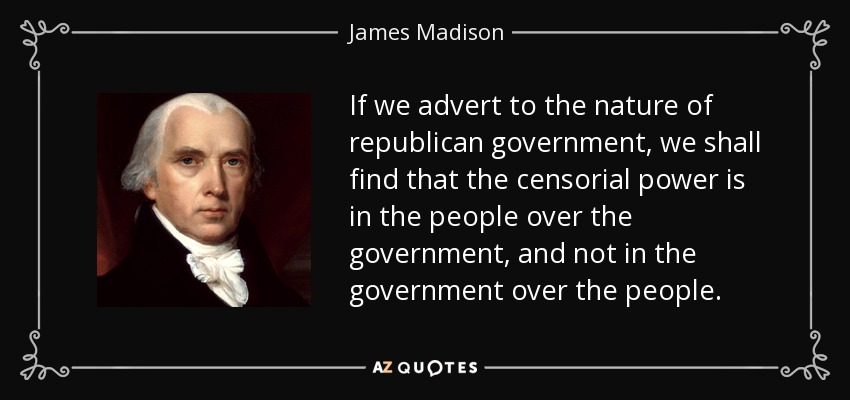 If we advert to the nature of republican government, we shall find that the censorial power is in the people over the government, and not in the government over the people. - James Madison
