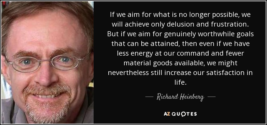 If we aim for what is no longer possible, we will achieve only delusion and frustration. But if we aim for genuinely worthwhile goals that can be attained, then even if we have less energy at our command and fewer material goods available, we might nevertheless still increase our satisfaction in life. - Richard Heinberg
