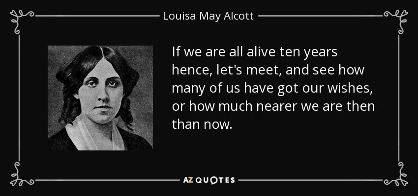 If we are all alive ten years hence, let's meet, and see how many of us have got our wishes, or how much nearer we are then than now. - Louisa May Alcott
