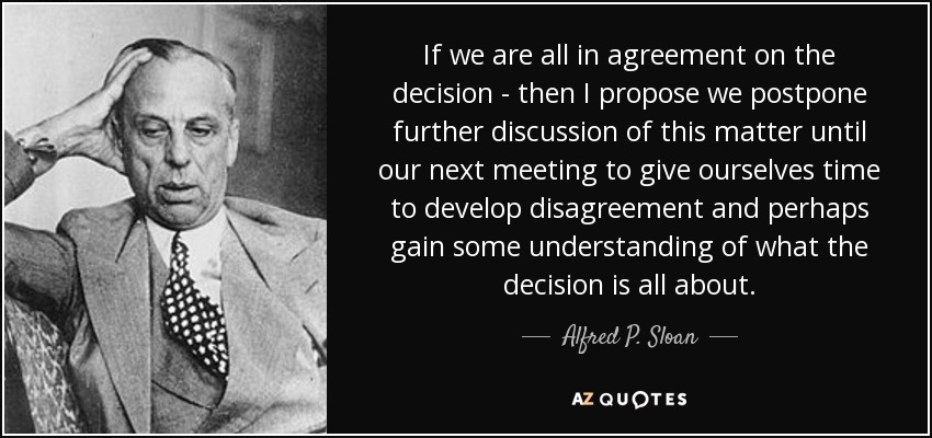 If we are all in agreement on the decision - then I propose we postpone further discussion of this matter until our next meeting to give ourselves time to develop disagreement and perhaps gain some understanding of what the decision is all about. - Alfred P. Sloan