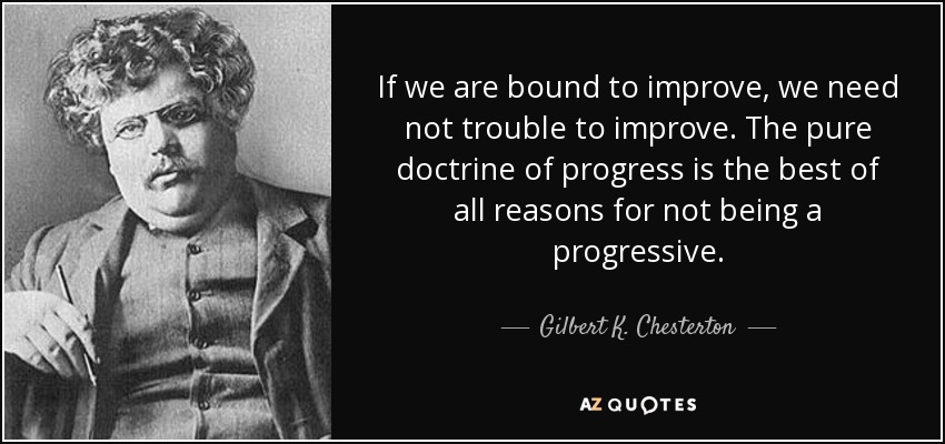 If we are bound to improve, we need not trouble to improve. The pure doctrine of progress is the best of all reasons for not being a progressive. - Gilbert K. Chesterton