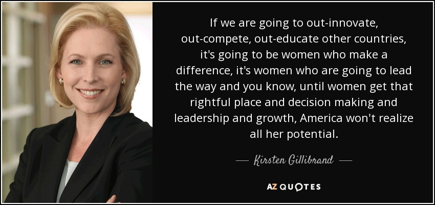 If we are going to out-innovate, out-compete, out-educate other countries, it's going to be women who make a difference, it's women who are going to lead the way and you know, until women get that rightful place and decision making and leadership and growth, America won't realize all her potential. - Kirsten Gillibrand