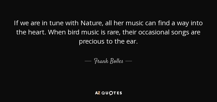 If we are in tune with Nature, all her music can find a way into the heart. When bird music is rare, their occasional songs are precious to the ear. - Frank Bolles