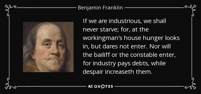 If we are industrious, we shall never starve; for, at the workingman's house hunger looks in, but dares not enter. Nor will the bailiff or the constable enter, for industry pays debts, while despair increaseth them. - Benjamin Franklin