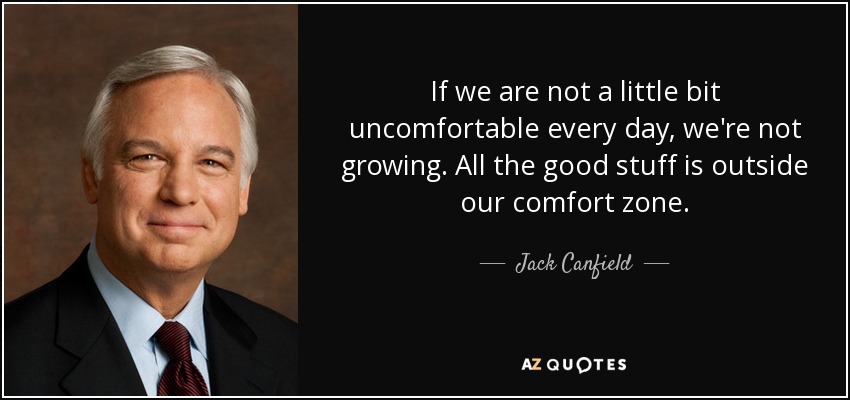 If we are not a little bit uncomfortable every day, we're not growing. All the good stuff is outside our comfort zone. - Jack Canfield