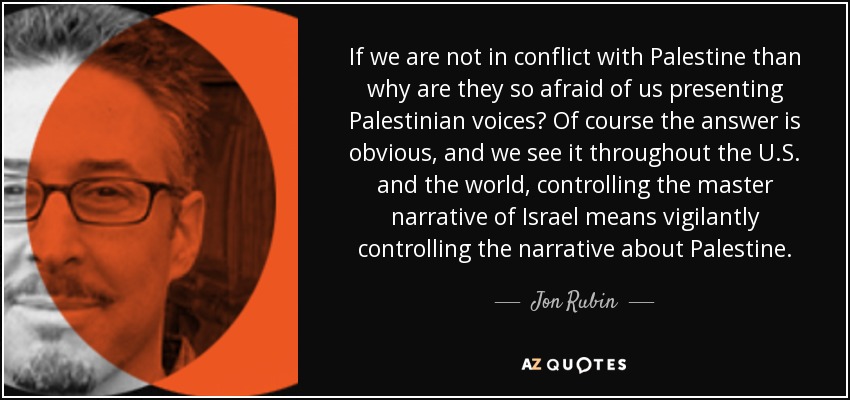 If we are not in conflict with Palestine than why are they so afraid of us presenting Palestinian voices? Of course the answer is obvious, and we see it throughout the U.S. and the world, controlling the master narrative of Israel means vigilantly controlling the narrative about Palestine. - Jon Rubin