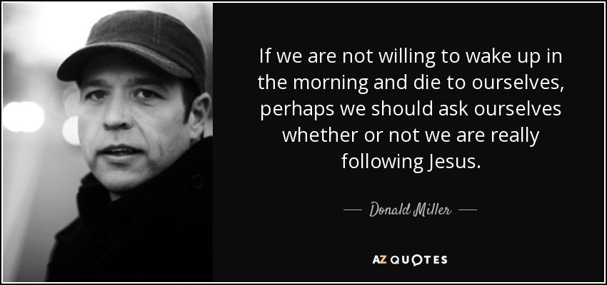 If we are not willing to wake up in the morning and die to ourselves, perhaps we should ask ourselves whether or not we are really following Jesus. - Donald Miller