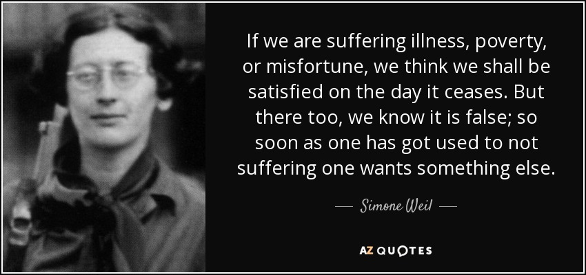 If we are suffering illness, poverty, or misfortune, we think we shall be satisfied on the day it ceases. But there too, we know it is false; so soon as one has got used to not suffering one wants something else. - Simone Weil