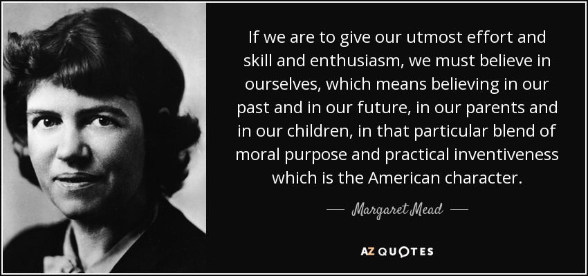 If we are to give our utmost effort and skill and enthusiasm, we must believe in ourselves, which means believing in our past and in our future, in our parents and in our children, in that particular blend of moral purpose and practical inventiveness which is the American character. - Margaret Mead
