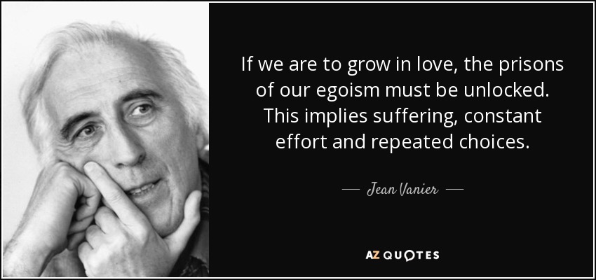 If we are to grow in love, the prisons of our egoism must be unlocked. This implies suffering, constant effort and repeated choices. - Jean Vanier