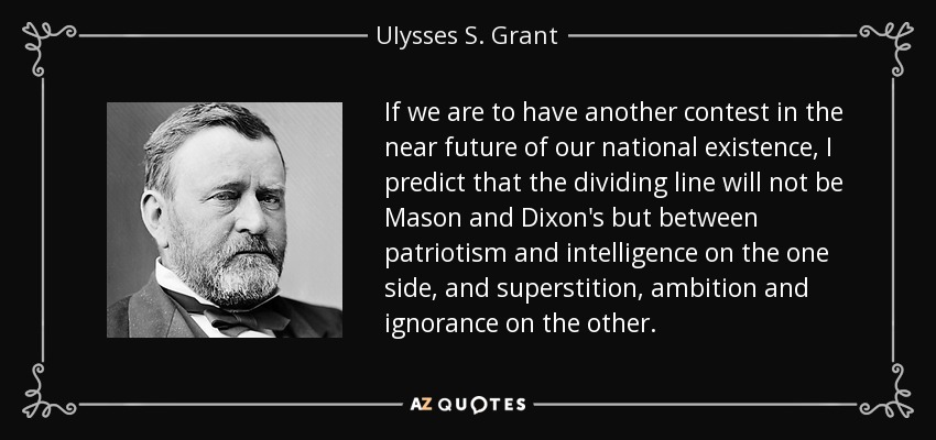 If we are to have another contest in the near future of our national existence, I predict that the dividing line will not be Mason and Dixon's but between patriotism and intelligence on the one side, and superstition, ambition and ignorance on the other. - Ulysses S. Grant